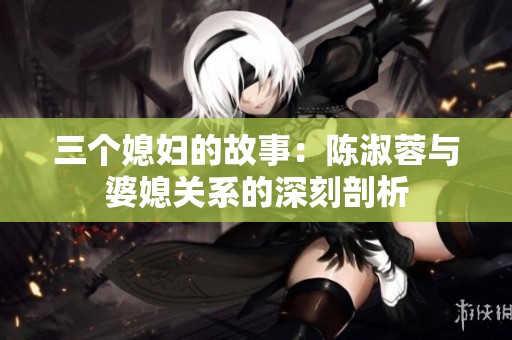 三个媳妇的故事：陈淑蓉与婆媳关系的深刻剖析