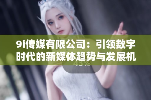 9i传媒有限公司：引领数字时代的新媒体趋势与发展机遇