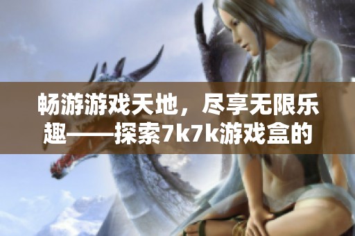 畅游游戏天地，尽享无限乐趣——探索7k7k游戏盒的奇妙旅程