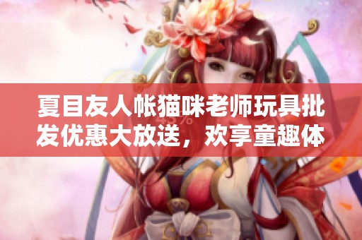 夏目友人帐猫咪老师玩具批发优惠大放送，欢享童趣体验