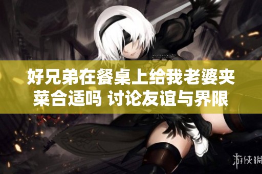 好兄弟在餐桌上给我老婆夹菜合适吗 讨论友谊与界限