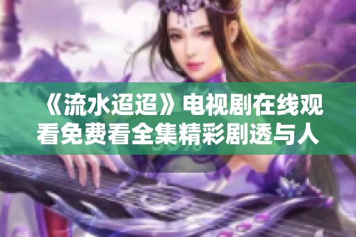 《流水迢迢》电视剧在线观看免费看全集精彩剧透与人物分析