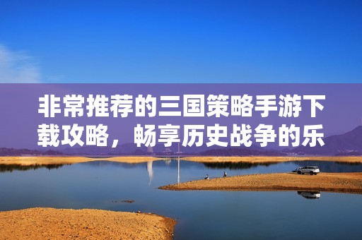非常推荐的三国策略手游下载攻略，畅享历史战争的乐趣