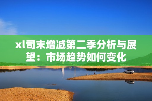 xl司末增减第二季分析与展望：市场趋势如何变化