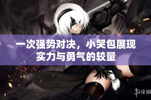 一次强势对决，小哭包展现实力与勇气的较量