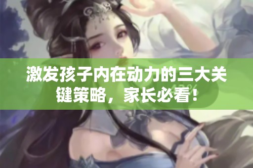 激发孩子内在动力的三大关键策略，家长必看！