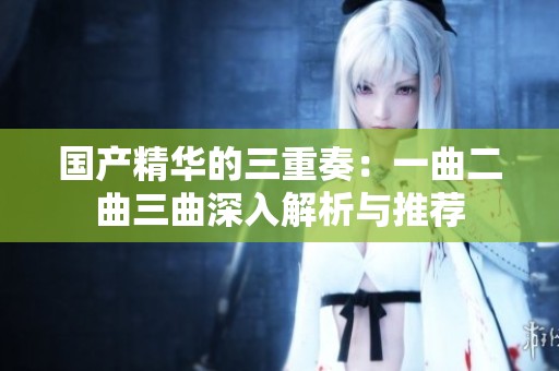 国产精华的三重奏：一曲二曲三曲深入解析与推荐