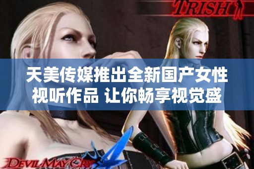 天美传媒推出全新国产女性视听作品 让你畅享视觉盛宴