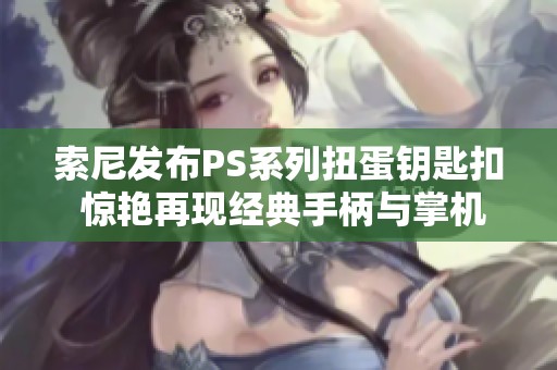 索尼发布PS系列扭蛋钥匙扣 惊艳再现经典手柄与掌机