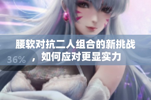 腰软对抗二人组合的新挑战，如何应对更显实力