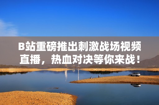 B站重磅推出刺激战场视频直播，热血对决等你来战！