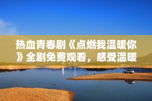 热血青春剧《点燃我温暖你》全剧免费观看，感受温暖与爱！
