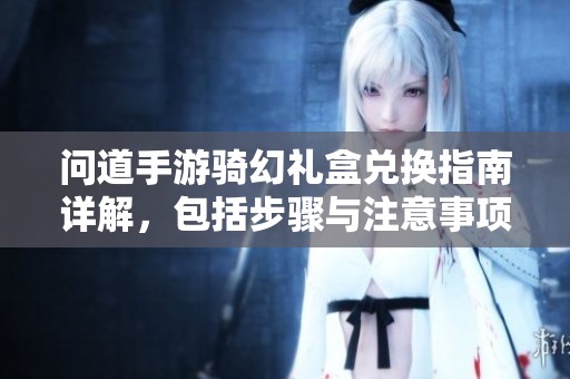 问道手游骑幻礼盒兑换指南详解，包括步骤与注意事项解析
