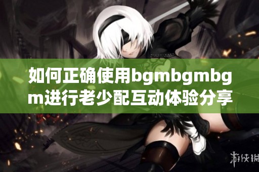 如何正确使用bgmbgmbgm进行老少配互动体验分享