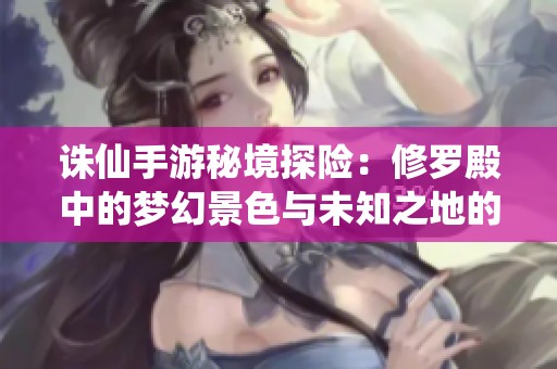 诛仙手游秘境探险：修罗殿中的梦幻景色与未知之地的神秘之旅