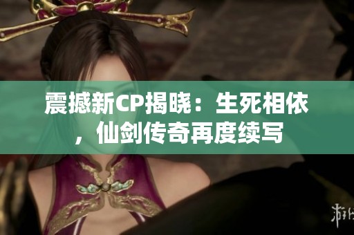 震撼新CP揭晓：生死相依，仙剑传奇再度续写