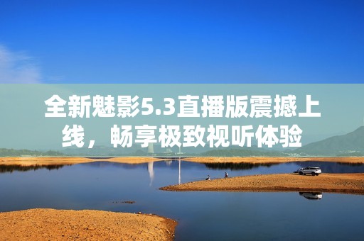 全新魅影5.3直播版震撼上线，畅享极致视听体验