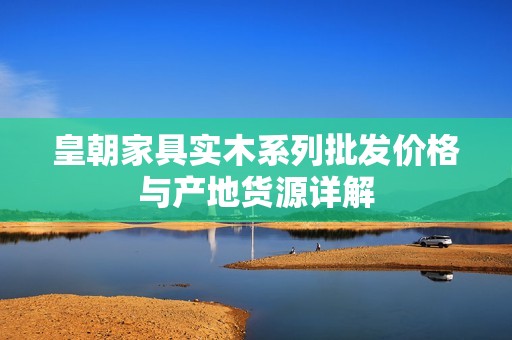 皇朝家具实木系列批发价格与产地货源详解