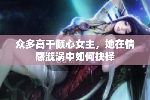 众多高干倾心女主，她在情感漩涡中如何抉择