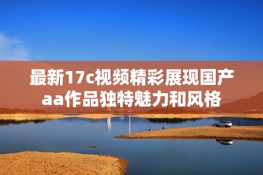 最新17c视频精彩展现国产aa作品独特魅力和风格