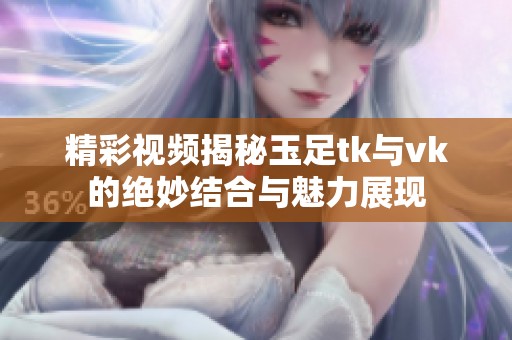精彩视频揭秘玉足tk与vk的绝妙结合与魅力展现