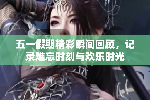 五一假期精彩瞬间回顾，记录难忘时刻与欢乐时光