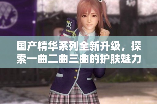 国产精华系列全新升级，探索一曲二曲三曲的护肤魅力