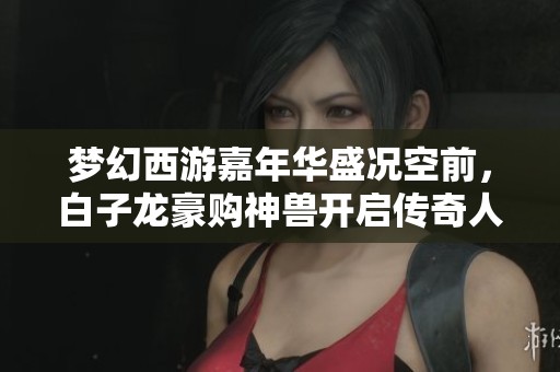 梦幻西游嘉年华盛况空前，白子龙豪购神兽开启传奇人生