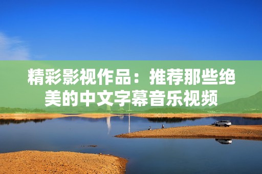 精彩影视作品：推荐那些绝美的中文字幕音乐视频