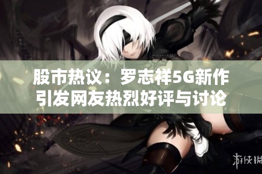 股市热议：罗志祥5G新作引发网友热烈好评与讨论