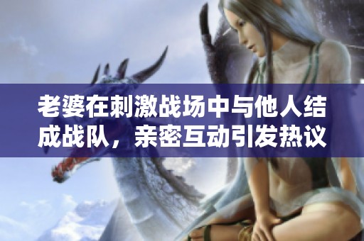 老婆在刺激战场中与他人结成战队，亲密互动引发热议