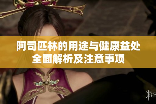 阿司匹林的用途与健康益处全面解析及注意事项