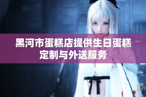 黑河市蛋糕店提供生日蛋糕定制与外送服务