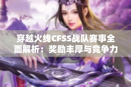 穿越火线CFSS战队赛事全面解析：奖励丰厚与竞争力提升策略