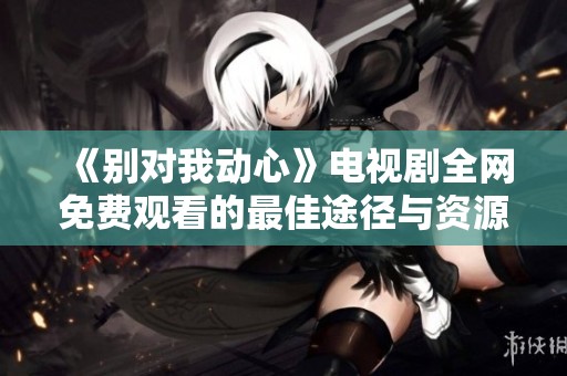 《别对我动心》电视剧全网免费观看的最佳途径与资源分享