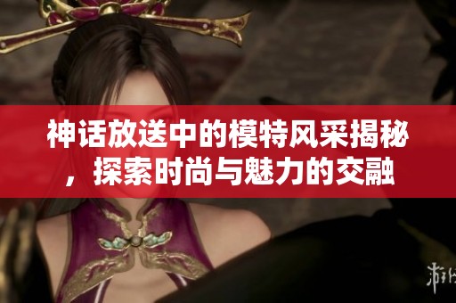 神话放送中的模特风采揭秘，探索时尚与魅力的交融