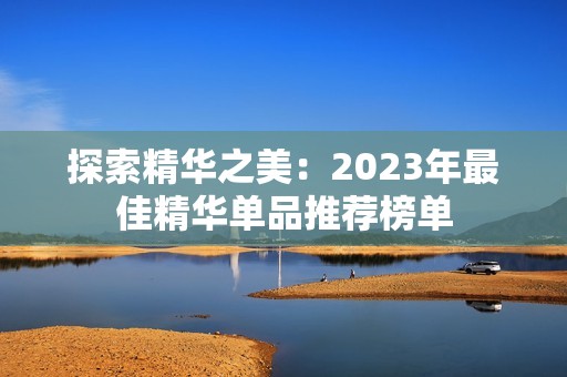 探索精华之美：2023年最佳精华单品推荐榜单