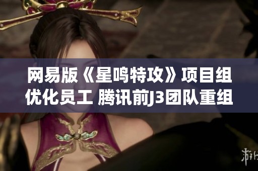 网易版《星鸣特攻》项目组优化员工 腾讯前J3团队重组情况引关注