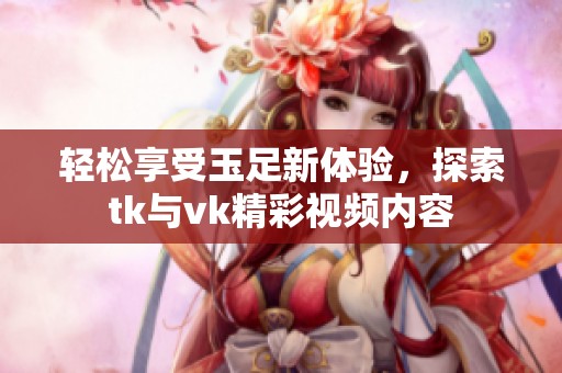 轻松享受玉足新体验，探索tk与vk精彩视频内容