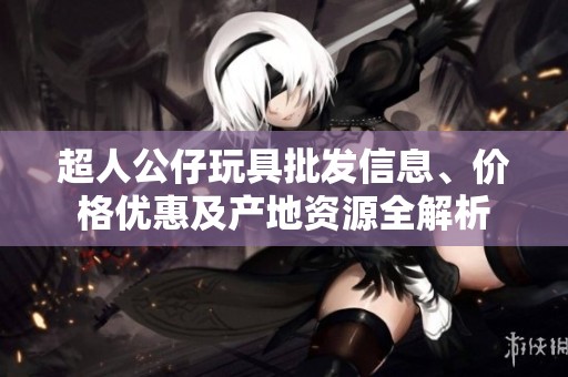 超人公仔玩具批发信息、价格优惠及产地资源全解析