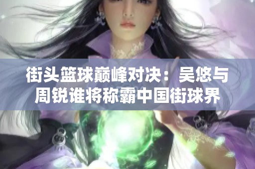 街头篮球巅峰对决：吴悠与周锐谁将称霸中国街球界