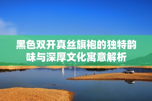 黑色双开真丝旗袍的独特韵味与深厚文化寓意解析