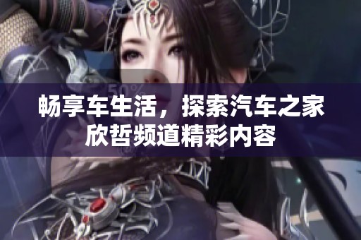 畅享车生活，探索汽车之家欣哲频道精彩内容