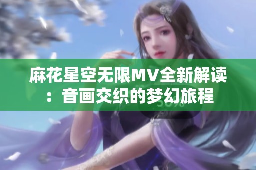 麻花星空无限MV全新解读：音画交织的梦幻旅程