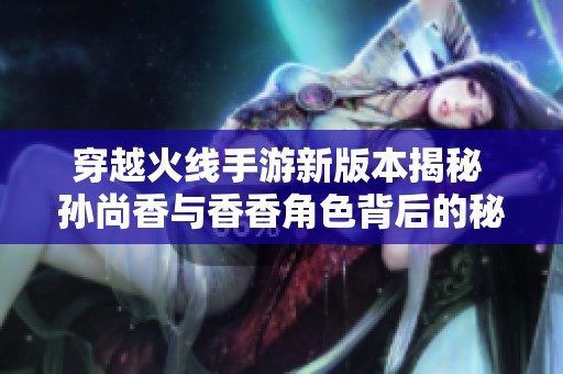 穿越火线手游新版本揭秘 孙尚香与香香角色背后的秘密解析