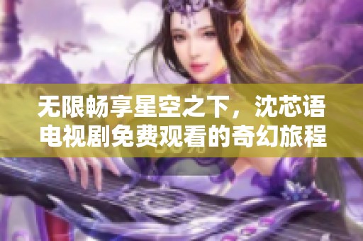 无限畅享星空之下，沈芯语电视剧免费观看的奇幻旅程