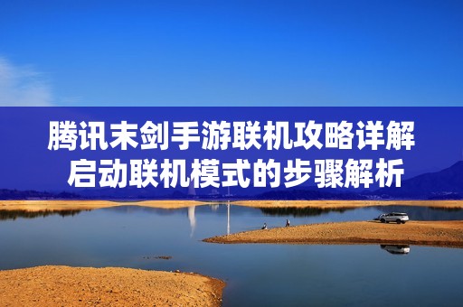 腾讯末剑手游联机攻略详解 启动联机模式的步骤解析