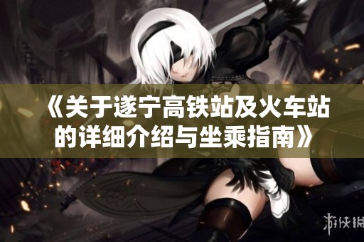 《关于遂宁高铁站及火车站的详细介绍与坐乘指南》