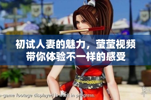 初试人妻的魅力，莹莹视频带你体验不一样的感受