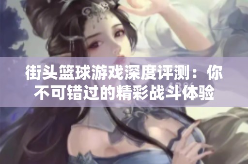 街头篮球游戏深度评测：你不可错过的精彩战斗体验